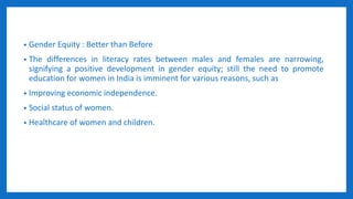 • Gender Equity : Better than Before
• The differences in literacy rates between males and females are narrowing,
signifying a positive development in gender equity; still the need to promote
education for women in India is imminent for various reasons, such as
• Improving economic independence.
• Social status of women.
• Healthcare of women and children.
 