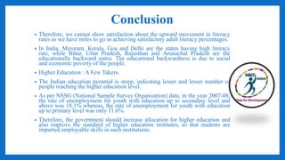 Conclusion
• Therefore, we cannot show satisfaction about the upward movement in literacy
rates as we have miles to go in achieving satisfactory adult literacy percentages.
• In India, Mizoram, Kerala, Goa and Delhi are the states having high literacy
rate, while Bihar, Uttar Pradesh, Rajasthan and Arunachal Pradesh are the
educationally backward states. The educational backwardness is due to social
and economic poverty of the people.
• Higher Education : A Few Takers.
• The Indian education pyramid is steep, indicating lesser and lesser number of
people reaching the higher education level.
• As per NSSG (National Sample Survey Organisation) data, in the year 2007-08,
the rate of unemployment for youth with education up to secondary level and
above was 18.1% whereas, the rate of unemployment for youth with education
up to primary level was only 11.6%.
• Therefore, the government should increase allocation for higher education and
also improve the standard of higher education institutes, so that students are
imparted employable skills in such institutions.
 