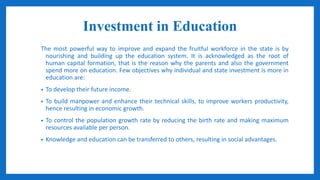 Investment in Education
The most powerful way to improve and expand the fruitful workforce in the state is by
nourishing and building up the education system. It is acknowledged as the root of
human capital formation, that is the reason why the parents and also the government
spend more on education. Few objectives why individual and state investment is more in
education are:
• To develop their future income.
• To build manpower and enhance their technical skills, to improve workers productivity,
hence resulting in economic growth.
• To control the population growth rate by reducing the birth rate and making maximum
resources available per person.
• Knowledge and education can be transferred to others, resulting in social advantages.
 