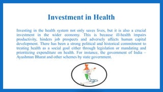 Investment in Health
Investing in the health system not only saves lives, but it is also a crucial
investment in the wider economy. This is because ill-health impairs
productivity, hinders job prospects and adversely affects human capital
development. There has been a strong political and historical commitment to
treating health as a social goal either through legislation or mandating and
prioritizing expenditure on health. For instance, the government of India –
Ayushman Bharat and other schemes by state government.
 