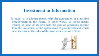 Investment in Information
To invest is to allocate money with the expectation of a positive
benefit/return in the future. In other words, to invest means
owning an asset or an item with the goal of generating income
from the investment or the appreciation of your investment which
is an increase in the value of the asset over a period of time.
 