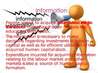 People spend to acquire informationrelatingto
thelabour market and other markets like
education and health.
Thisinformation isnecessary to make
decisions regarding investments in human
capital as well as for efficient utilisation of the
acquired human capitalstock.
Expenditure incurred for acquiringinformation
relating to the labour market and other
markets isalso a source of human capital
formation.
 