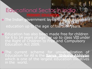  The Indian government lays emphasis to primary
education up to the age of fourteen years.
 Education has also been made free for children
for 6 to 14 years of age or up to class VIIIunder
the Right of Children to Free and Compulsory
Education Act 2009.
 The current scheme for universalization of
Education for All is the Sarva Shiksha Abhiyan
which is one of the largest education initiatives
in the world.
PRIMARY EDUCATION
 