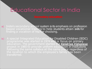 Secondary education
a) India's secondary school system is its emphasis on profession
based vocational training to help students attain skills for
finding a vocation of his/her choosing.
b) A special Integrated Education for Disabled Children (IEDC)
programme was started in 1974 with a focus on primary
education. The government started the Kendriya Vidyalaya
project in 1965 to provide uniform education in institutions
following the same syllabus at the same pace regardless of
the location to which the employee's family has been
transferred.
 