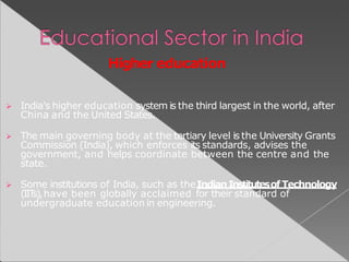 Higher education
 India's higher education system is the third largest in the world, after
China and the United States.
 The main governing body at the tertiary level is the University Grants
Commission (India), which enforces its standards, advises the
government, and helps coordinate between the centre and the
state.
 Some institutions of India, such as theIndianInstitutesof Technology
(IITs),have been globally acclaimed for their standard of
undergraduate education in engineering.
 