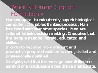 HumanCapital isundoubtedly superb biological
computer . It enables thinking process . Man
has head startover otherspecies . Men are
rational intheirdecision making . Itrequires that
the people mustbe literate , educated and
skilled.
Inorder tobecome more efficient and
productive people should be trained , skilled and
professionally qualified .
Itisrightlysaid thatthe average overall lifetime
earning of a graduate ismore than a matriculate.
 
