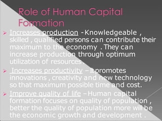  Increases production -Knowledgeable ,
skilled , qualified persons can contribute their
maximum to the economy . They can
increase production through optimum
utilization of resources.
 Increases productivity –Itpromotes
innovations , creativity and new technology
so that maximum possible time and cost.
 Improve quality of life –Human capital
formation focuses on quality of population ,
better the quality of population more will be
the economic growth and development .
 