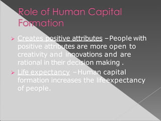  Creates positive attributes –People with
positive attributes are more open to
creativity and innovations and are
rational in their decision making .
 Life expectancy –Human capital
formation increases the lifeexpectancy
of people.
 