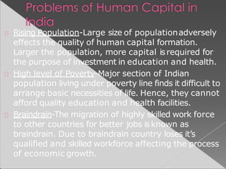 Rising Population-Large size of populationadversely
effects the quality of human capital formation.
Larger the population, more capital isrequired for
the purpose of investment in education and health.
High level of Poverty-Major section of Indian
population living under poverty line finds it difficult to
arrange basic necessities of life. Hence, they cannot
afford quality education and health facilities.
Braindrain-The migration of highly skilled work force
to other countries for better jobs isknown as
braindrain. Due to braindrain country loses it’s
qualified and skilled workforce affecting the process
of economic growth.
 