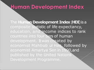 The HumanDevelopment Index(HDI)isa
composite statistic of life expectancy,
education, and income indices to rank
countries into four tiers of human
development. Itwas created by
economist Mahbub ul Haq, followed by
economist Amartya Sen in 1990,and
published by the United Nations
Development Programme.
 