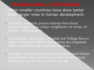 INTERNATIONAL COMPARISONS
 Often smaller countries have done better
than larger ones in human development.
 Similarly, relatively poorer nations have been
ranked higher than richer neighbours in terms of
human development.
 For example, Sri Lanka, Trinidad and Tobago have a
higher rank than India in the human development
index despite having smaller economies.
 Similarly, within India, Kerala performs much better
than Punjab and Gujarat in human development
despite having lower per capita income
 