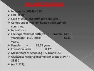  India ranks (2014) – 135
 HDI –0.586
 Gain of 0.003 HDI from previous year .
 Comes under medium human development
countries.
 Indicators: -
 Life expectancy at birth(by UN). Overall –64.19
years(Rank 147). male – 62.80
years.
 Female – 65.73 years.
 Education index : 0.473 .
 Mean years of schooling : 5.1(rank 65).
 GNI(Gross National Income)per capita at PPP :
$5350
 (rank 127) .
 