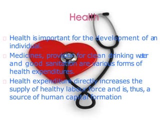 Health isimportant for the development of an
individual.
Medicines, provision for clean drinking water
and good sanitation are various forms of
health expenditures.
Health expenditure directly increases the
supply of healthy labour force and is, thus, a
source of human capital formation
 