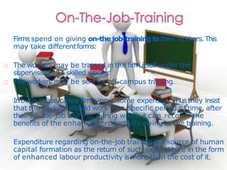 Firms spend on giving on-the job-training totheir workers.This
may take differentforms:
The workers may be trained in the firm itself under the
supervision of a skilled worker.
The workers may be sent for off-campus training.
Inboth these cases firms incur some expenses. Thusthey insist
that the workers should work for a specific period of time, after
their on-the-job training, during which it can recover the
benefits of the enhanced productivity owing to the training.
Expenditure regarding on-the-job training is a source of human
capital formation as the return of such expenditure in the form
of enhanced labour productivity is more than the cost of it.
 