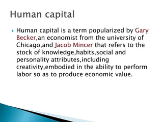  Human capital is a term popularized by Gary
Becker,an economist from the university of
Chicago,and Jacob Mincer that refers to the
stock of knowledge,habits,social and
personality attributes,including
creativity,embodied in the ability to perform
labor so as to produce economic value.
 