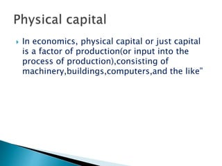  In economics, physical capital or just capital
is a factor of production(or input into the
process of production),consisting of
machinery,buildings,computers,and the like”
 
