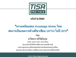 PRO-TALK


                            ครงที่ 4/2554
                              ั้


     "ความพร้ อมของ Knowledge Worker ไทย
ต่ อการเปิ ดเขตการค้ าเสรีอาเซียน (AFTA) ในปี 2015"
                                    โดย
                        อ.ไชยกร อภิวัฒโนกุล
                       CISSP, CSSLP, GCFA, (IRCA:ISMS)
               ประธานเจ้ าหน้ าที่บริหารบริษัท เอส เจเนอเรชั่น จากัด
        กรรมการสมาคมความมั่นคงปลอดภัยระบบสารสนเทศแห่ งประเทศไทย
      อนุกรรมการด้ านความมั่นคง ภายใต้ คณะกรรมการธุรกรรมทางอิเล็กทรอนิกส์


                        © 2011 TISA All Rights Reserved
 