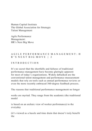 Human Capital Institute
The Global Association for Strategic
Talent Management
Agile Performance
Management:
HR’s Next Big Move
A G I L E P E R F O R M A N C E M A N A G E M E N T : H
R ’ S N E X T B I G M O V E | 2
I N T R O D U C T I O N
It’s no secret that the shortfalls and failures of traditional
performance management have become glaringly apparent
for most of today’s organizations. Widely debunked are the
conventional talent management and performance measurement
models that rely on tools such as annual performance reviews or
even the more recently embraced 360-degree feedback process.
The reasons that traditional performance management no longer
works are myriad. They range from the academic (the traditional
model
is based on an archaic view of worker performance) to the
everyday
(it’s viewed as a hassle and time drain that doesn’t truly benefit
the
 