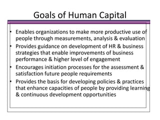Goals of Human CapitalEnables organizations to make more productive use of people through measurements, analysis & evaluationProvides guidance on development of HR & business strategies that enable improvements of business performance & higher level of engagementEncourages initiation processes for the assessment & satisfaction future people requirementsProvides the basis for developing policies & practices that enhance capacities of people by providing learning & continuous development opportunities