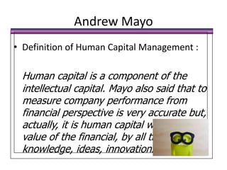 Andrew MayoDefinition of Human Capital Management :Human capital is a component of the intellectual capital. Mayo also said that to measure company performance from financial perspective is very accurate but, actually, it is human capital who drive the value of the financial, by all their knowledge, ideas, innovations.
