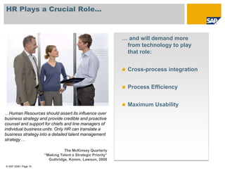 HR Plays a Crucial Role...



                                                              … and will demand more
                                                               from technology to play
                                                               that role:


                                                                 Cross-process integration


                                                                 Process Efficiency


                                                                 Maximum Usability
…Human Resources should assert its influence over
business strategy and provide credible and proactive
counsel and support for chiefs and line managers of
individual business units. Only HR can translate a
business strategy into a detailed talent management
strategy….....................................

                                 The McKinsey Quarterly
                       “Making Talent a Strategic Priority”
                         Guthridge, Komm, Lawson, 2008
© SAP 2008 / Page 15
 