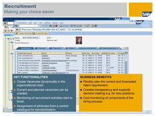 Recruitment
Making your choice easier




    KEY FUNCTIONALITIES                               BUSINESS BENEFITS
     Create Vacancies dynamically in the              Flexibly plan the current and forecasted
      organizational chart.                             talent requirement.
     Current and planned vacancies can be             Creates transparency and supports
      created.                                          decision making e.g. for new positions.
     Monitoring of recruitment activities start to    Cost monitoring of components of the
      finish.                                           hiring process.
     Assignment of attributes from a central
      catalogue for standardization.
 