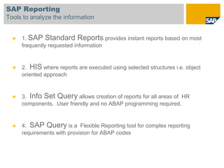 SAP Reporting
Tools to analyze the information


     1. SAP Standard Reports provides instant reports based on most
      frequently requested information


     2. HIS where reports are executed using selected structures i.e. object
      oriented approach


     3. Info Set Query allows creation of reports for all areas of HR
      components. User friendly and no ABAP programming required.


     4. SAP Query is a Flexible Reporting tool for complex reporting
      requirements with provision for ABAP codes
 