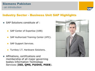 Siemens Pakistan
- an introduction


Industry Sector - Business Unit SAP Highlights

   SAP Solutions constitute of :


        SAP Center of Expertise (VAR)


        SAP Authorized Training Center (ATC).


        SAP Support Services.


        Turnkey I.T. Hardware Solutions.


   Affiliations, certifications and
    membership of all major governing
    bodies Information Technology
    Services (ISO, QMS, P@SHA, PSEB).
 