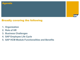 Agenda




Broadly covering the following

1.   Organization
2.   Role of HR
3.   Business Challenges
4.   SAP Employee Life Cycle
5.   SAP HCM Module Functionalities and Benefits
 