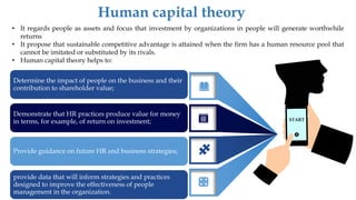 START
Human capital theory
Determine the impact of people on the business and their
contribution to shareholder value;
Demonstrate that HR practices produce value for money
in terms, for example, of return on investment;
Provide guidance on future HR and business strategies;
provide data that will inform strategies and practices
designed to improve the effectiveness of people
management in the organization.
• It regards people as assets and focus that investment by organizations in people will generate worthwhile
returns
• It propose that sustainable competitive advantage is attained when the firm has a human resource pool that
cannot be imitated or substituted by its rivals.
• Human capital theory helps to:
 