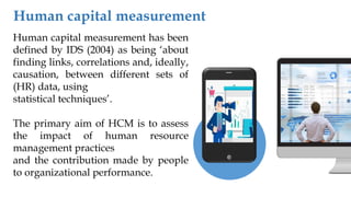 Human capital measurement has been
defined by IDS (2004) as being ‘about
finding links, correlations and, ideally,
causation, between different sets of
(HR) data, using
statistical techniques’.
The primary aim of HCM is to assess
the impact of human resource
management practices
and the contribution made by people
to organizational performance.
Human capital measurement
 