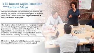 The human capital monitor –
Andrew Mayo
Mayo has developed the ‘human capital monitor’ to
identify the human value of the enterprise or ‘human
asset worth’, which is equal to ‘employment cost ×
individual asset multiplier’.
The individual asset multiplier is a weighted average
assessment of capability, potential to grow, personal
performance (contribution) and alignment to the
organization’s values set in the context of the
workforce environment (ie how leadership, culture,
motivation and learning are driving success).
He believes that value added per person is a good
measure of the effectiveness of human capital
This Photo by Unknown Author is licensed under CC BY
 