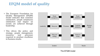 The EFQM model
• The European Foundation for
Quality Management (EFQM)
model indicates that customer
satisfaction, people (employee)
satisfaction and impact on
society are achieved through
leadership.
• This drives the policy and
strategy, people management,
resources and processes
required to produce excellence
in business results.
EFQM model of quality
 