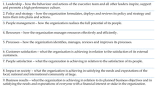 1. Leadership – how the behaviour and actions of the executive team and all other leaders inspire, support
and promote a high performance culture.
2. Policy and strategy – how the organization formulates, deploys and reviews its policy and strategy and
turns them into plans and actions.
3. People management – how the organization realizes the full potential of its people.
4. Resources – how the organization manages resources effectively and efficiently.
5. Processes – how the organization identifies, manages, reviews and improves its processes.
6. Customer satisfaction – what the organization is achieving in relation to the satisfaction of its external
customers.
7. People satisfaction – what the organization is achieving in relation to the satisfaction of its people.
8. Impact on society – what the organization is achieving in satisfying the needs and expectations of the
local, national and international community at large.
9. Business results – what the organization is achieving in relation to its planned business objectives and in
satisfying the needs and expectations of everyone with a financial interest or stake in the organization.
 
