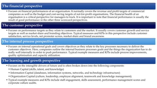 The financial perspective
• Focuses on financial performances of an organization. It normally covers the revenue and profit targets of commercial
companies as well as the budget and cost-saving targets of not-for-profit organisations. The financial health of an
organisation is a critical perspective for managers to track. It is important to note that financial performance is usually the
result of good performance in the other three scorecard perspectives.
The customer perspective
• Focuses on performance targets as they relate to customers and the market. It usually covers customer growth and service
targets as well as market share and branding objectives. Typical measures and KPIs in this perspective include customer
satisfaction, service levels, net promoter scores, market share and brand awareness.
The internal process perspective
• Focuses on internal operational goals and covers objectives as they relate to the key processes necessary to deliver the
customer objectives. Here, companies outline the internal business processes goals and the things the organization has to do
really well internally in order to push performance. Typical example measures and KPIs include process improvements,
quality optimization and capacity utilization.
The learning and growth perspective
• Focuses on the intangible drivers of future and is often broken down into the following components:
• Human Capital (skills, talent, and knowledge)
• Information Capital (databases, information systems, networks, and technology infrastructure)
• Organization Capital (culture, leadership, employee alignment, teamwork and knowledge management).
• Typical example measures and KPIs include staff engagement, skills assessment, performance management scores and
corporate culture audits.
 