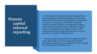 Human
capital
internal
reporting
• Analysing and reporting human capital data to
top management and line managers will lead to
better informed decision making about what kind
of actions or practices will improve business
results, increased ability to recognize problems
and take rapid action to deal with them, and the
scope to demonstrate the effectiveness of HR
solutions and thus support the business case for
greater investment in HR practices.
• Human capital information is usually reported
internally in the form of management reports
providing information for managers, often through
the intranet and on dashboards
 