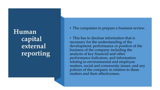 Human
capital
external
reporting
• The companies to prepare a business review.
• This has to disclose information that is
necessary for the understanding of the
development, performance or position of the
business of the company including the
analysis of key financial and other
performance indicators, and information
relating to environmental and employee
matters, social and community issues, and any
policies of the company in relation to these
matters and their effectiveness.
 