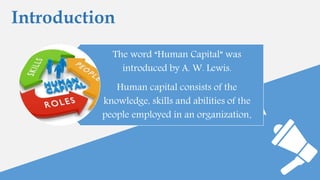Introduction
The word “Human Capital” was
introduced by A. W. Lewis.
Human capital consists of the
knowledge, skills and abilities of the
people employed in an organization.
 