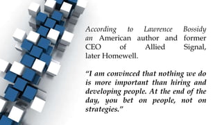 According to Lawrence Bossidy
an American author and former
CEO of Allied Signal,
later Homewell.
“I am convinced that nothing we do
is more important than hiring and
developing people. At the end of the
day, you bet on people, not on
strategies.”
 