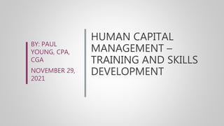 HUMAN CAPITAL
MANAGEMENT –
TRAINING AND SKILLS
DEVELOPMENT
BY: PAUL
YOUNG, CPA,
CGA
NOVEMBER 29,
2021
 