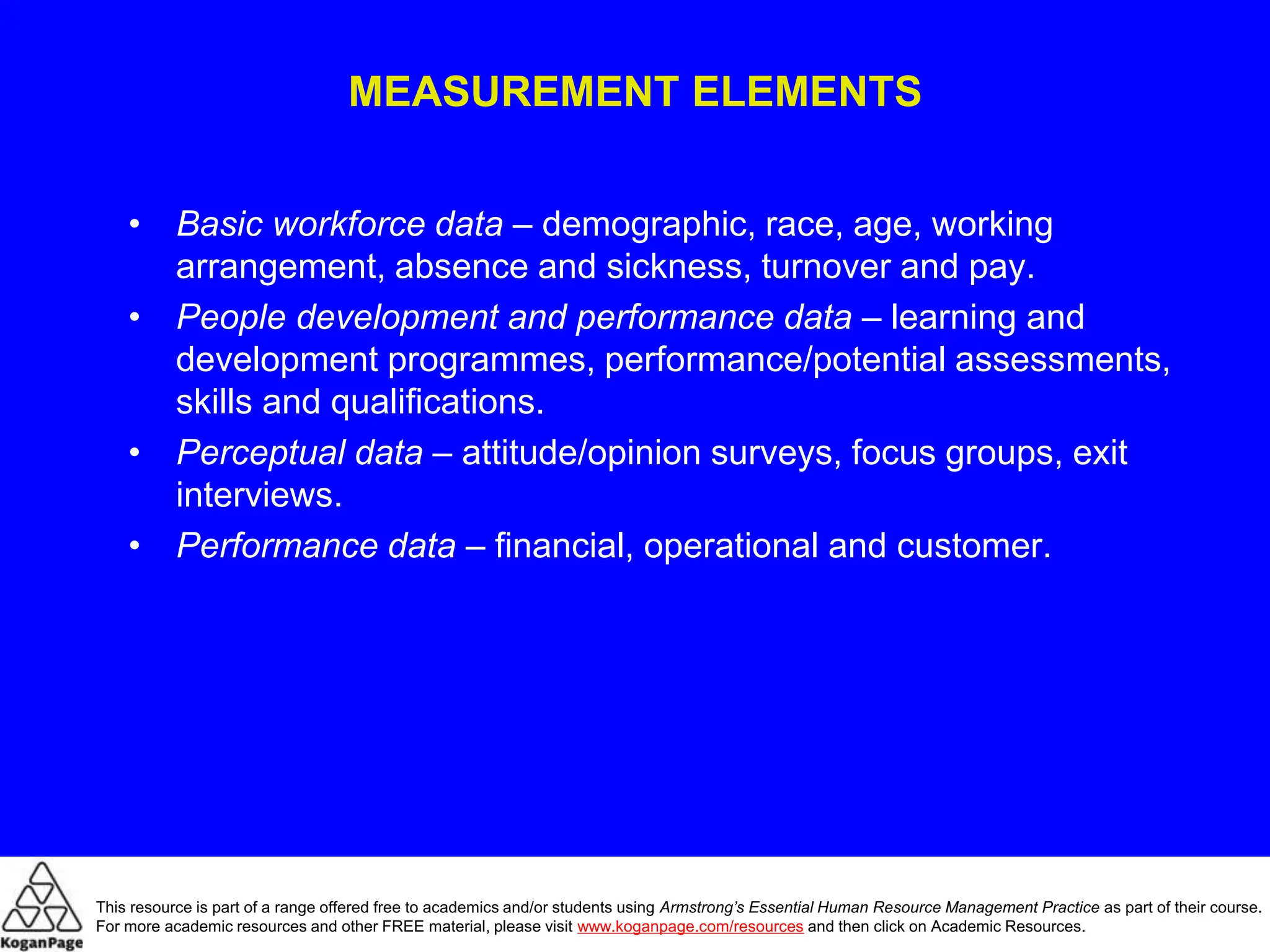 MEASUREMENT ELEMENTS
• Basic workforce data – demographic, race, age, working
arrangement, absence and sickness, turnover and pay.
• People development and performance data – learning and
development programmes, performance/potential assessments,
skills and qualifications.
• Perceptual data – attitude/opinion surveys, focus groups, exit
interviews.
• Performance data – financial, operational and customer.
This resource is part of a range offered free to academics and/or students using Armstrong’s Essential Human Resource Management Practice as part of their course.
For more academic resources and other FREE material, please visit www.koganpage.com/resources and then click on Academic Resources.
 