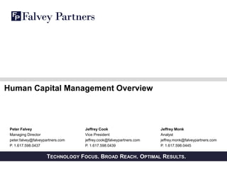 PRIVATE AND CONFIDENTIALTECHNOLOGY FOCUS. BROAD REACH. OPTIMAL RESULTS.
Human Capital Management Overview
Peter Falvey
Managing Director
peter.falvey@falveypartners.com
P. 1.617.598.0437
Jeffrey Monk
Analyst
jeffrey.monk@falveypartners.com
P. 1.617.598.0445
Jeffrey Cook
Vice President
jeffrey.cook@falveypartners.com
P. 1.617.598.0439
 