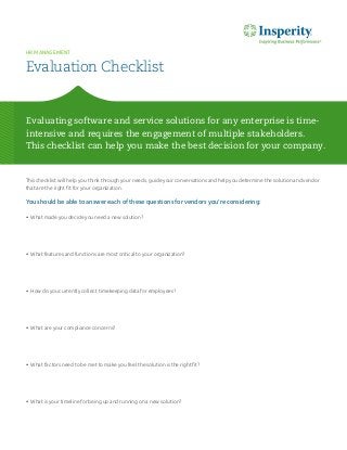 This checklist will help you think through your needs, guide your conversations and help you determine the solution and vendor that are the right fit for your organization. 
You should be able to answer each of these questions for vendors you’re considering: 
• What made you decide you need a new solution? 
• What features and functions are most critical to your organization? 
• How do you currently collect timekeeping data for employees? 
• What are your compliance concerns? 
• What factors need to be met to make you feel the solution is the right fit? 
• What is your timeline for being up and running on a new solution? 
Evaluating software and service solutions for any enterprise is time- intensive and requires the engagement of multiple stakeholders. 
This checklist can help you make the best decision for your company. 
Evaluation Checklist 
HR MANAGEMENT  