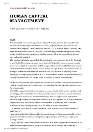 4/23/2016 HUMAN CAPITAL MANAGEMENT — www.quickessaywriters.co.uk
https://www.readability.com/articles/5lgrwk72 1/3
quickessaywriters.co.uk
HUMAN CAPITAL
MANAGEMENT
April 20, 2016 • 2 min read • original
Part I
Additional Information: Today, you and Shawn Williams, the new Director of Global
Human Capital Management at Atlantis Global Corporation (AGC), met with John
Dawson, the company’s Chief Executive Officer (CEO), Chief Operations Officer (COO),
and Chairman of the Board of Directors. This meeting provided both of you with some
background about the company and touched on some of the major problems that are
currently confronting it.
The meeting with John was cordial. He is obviously very concerned about the financial
losses that AGC continues to experience. You note that John’s main concerns seem to
center around global competition and the very real threat of losing AGC’s market lead as
the top manufacturer of electronic circuit boards for high-definition television screens.
Both you and Shawn are surprised, however, that John never mentions any issues
relating to the employees who work at AGC. Earlier in the month, the president of one of
the global subsidiaries told Shawn that it is difficult to recruit talent for AGC.
He also told Shawn that employees are not happy and continue to leave the organization
to work for other organizations in their various industrial park locations. Competition
for talent is high.
When Shawn speaks about human capital concerns at AGC, John is not very interested;
seemingly, John knows little about this area of business. In addition, John thinks these
employee-related issues do not have much to do with the organization’s problems.
Shawn is surprised by his dismissive attitude about the employees of this multinational
organization, and he is worried about the alignment of joint objectives. After the
meeting, you and Shawn get together in his office to share observations.
“I’m worried about John’s lack of knowledge about how to manage his employees at
AGC,” you say.
“Yes, it looks like John’s disregard for the people issues at the company may be a major
problem in itself,” says Shawn. “People management must be treated as a high-level
strategic matter.”
“Right,” you say. “He doesn’t seem to understand that human capital has economic value
and that other organizational changes will not occur if the people aren’t managed
 