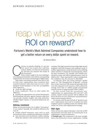 REWARD MANAGEMENT




     reap what you sow:
                     ROI on reward?
 Fortune's World's Most Admired Companies understand how to
       get a better return on every dollar spent on reward.
                                               By Simran Oberoi




C
             ontrary to popular thinking, it's not just    company. The right reward structure helps align reward
             how much you reward your staff that           programs with both business and employee needs: it
             matters. Rather, it is what you reward them   enables organizations to make decisions such as defining
             for and how you measure the results of        where and how to change the reward programs, where
             this investment.                              the best investment (e.g. benefits and variable pay)
             Many remain caught in the twin challenges     should be made, and which implementation issues to
of escalating remuneration costs without corresponding     address first. More importantly, it gives management
improvements in revenue and shortage of skilled talent.    the confidence that the structure is affordable.
    With salary costs being anywhere from 20% to 70%          In February 2010, Hay Group released a global
of total costs, organizations must maximize their          report on "The Changing Face of Reward", covering
reward investment, rather than treat it as cost. A well-   face-to-face interviews with senior HR specialists from
designed reward program is one that accomplishes           over 230 companies in 29 countries, which collectively
three objectives:                                          manage more than 4.7 million people and generate
●   sends the right message                                annual revenue of approximately US$4.5 trillion.
●   keeps employees' focus on what makes the                  As they recover from the recessionary year,
difference                                                 organizations are approaching 2010 and 2011 with
●   provides the appropriate cost control mechanisms       caution. Global revenue growth will be difficult and
Benchmarking outcomes against business objectives          hence the focus on cost containment and performance
can provide valuable insights that help determine          improvement remains intense.
whether higher salaries or increased headcounts are           In contrast with the past attitude of "growth at any
justified.                                                 cost", organizations now want to scrutinize how their
                                                           employee spend is yielding results and whether these
Defining investment                                        results are in line with organizational strategy.
Before we proceed further, let us define "investment"
in our context. Typically, this would be defined as the    Vital signs
sum of:                                                    There are four key aspects that play a vital role in ROI
●   People-related monetary costs such as total            measurement and must form an essential part of an
remuneration (base, variable pay, allowances, benefits)    organization's reward architecture:
●   Non-monetary costs (recruitment, welfare, training.    1) Variable pay: This component is the most strongly
                                                               ariable pay:
    What this captures is the reward structure of your     tied to the bottom line of your organization. Linking


28   ■   September 2010                                                       www.humancapitalonline.com   ■
 