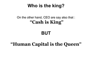 Who is the king?
On the other hand, CEO are say also that :
“Cash is King”
BUT
“Human Capital is the Queen”
 