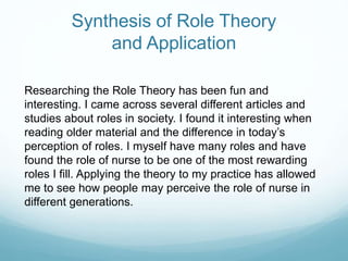 Synthesis of Role Theory
and Application
Researching the Role Theory has been fun and
interesting. I came across several different articles and
studies about roles in society. I found it interesting when
reading older material and the difference in today’s
perception of roles. I myself have many roles and have
found the role of nurse to be one of the most rewarding
roles I fill. Applying the theory to my practice has allowed
me to see how people may perceive the role of nurse in
different generations.
 