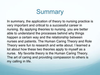 Summary
In summary, the application of theory to nursing practice is
very important and critical to a successful career in
nursing. By applying theories to nursing, you are better
able to understand the processes behind why things
happen a certain way and the relationship between
nurses and patients. The Human Caring Theory and Role
Theory were fun to research and write about. I learned a
lot about how these two theories apply to myself as a
nurse. My favorite theory is the Human Caring Theory.
The art of caring and providing compassion to others is
my calling in life.
 