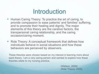 Introduction
 Human Caring Theory: To practice the art of caring, to
provide compassion to ease patients’ and families’ suffering,
and to promote their healing and dignity. The major
elements of this theory are the carative factors, the
transpersonal caring relationship, and the caring
occasion/caring moment.
 Role Theory: A conceptual framework that defines how
individuals behave in social situations and how these
behaviors are perceived by observers.
These theories were chosen based on my interest in learning more about
each theory. I am a very caring person and wanted to explore how these
theories relate to my nursing practice.
(Watson, 2009)
(Role Theory, 2009)
 