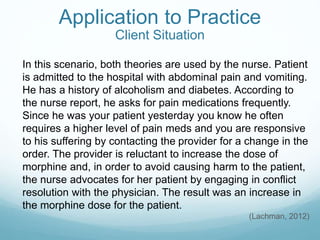Application to Practice
Client Situation
In this scenario, both theories are used by the nurse. Patient
is admitted to the hospital with abdominal pain and vomiting.
He has a history of alcoholism and diabetes. According to
the nurse report, he asks for pain medications frequently.
Since he was your patient yesterday you know he often
requires a higher level of pain meds and you are responsive
to his suffering by contacting the provider for a change in the
order. The provider is reluctant to increase the dose of
morphine and, in order to avoid causing harm to the patient,
the nurse advocates for her patient by engaging in conflict
resolution with the physician. The result was an increase in
the morphine dose for the patient.
(Lachman, 2012)
 